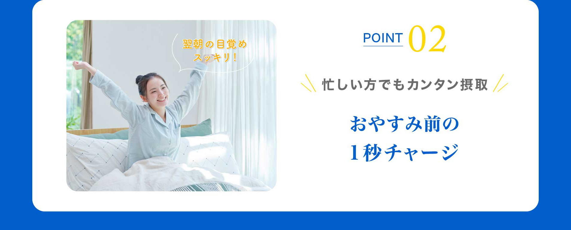 POINT 02 忙しい方でもカンタン摂取 おやすみ前の１秒チャージ