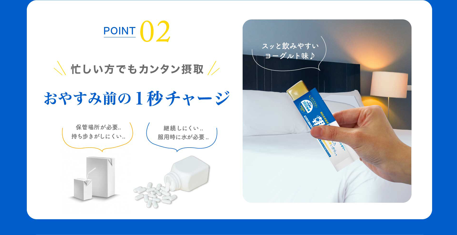 POINT 02 忙しい方でもカンタン摂取 おやすみ前の１秒チャージ